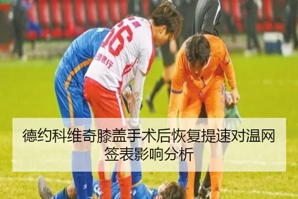 德约科维奇膝盖手术后恢复提速对温网签表影响分析（worldcup）